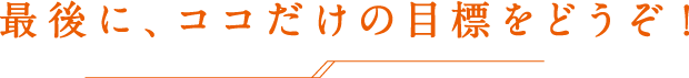 最後に、ココだけの目標をどうぞ！